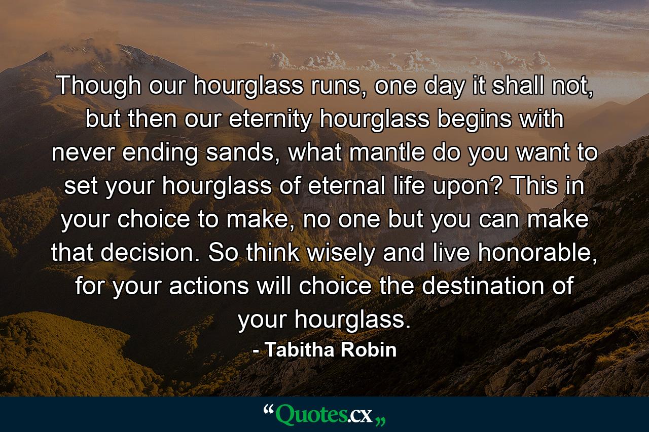 Though our hourglass runs, one day it shall not, but then our eternity hourglass begins with never ending sands, what mantle do you want to set your hourglass of eternal life upon? This in your choice to make, no one but you can make that decision. So think wisely and live honorable, for your actions will choice the destination of your hourglass. - Quote by Tabitha Robin