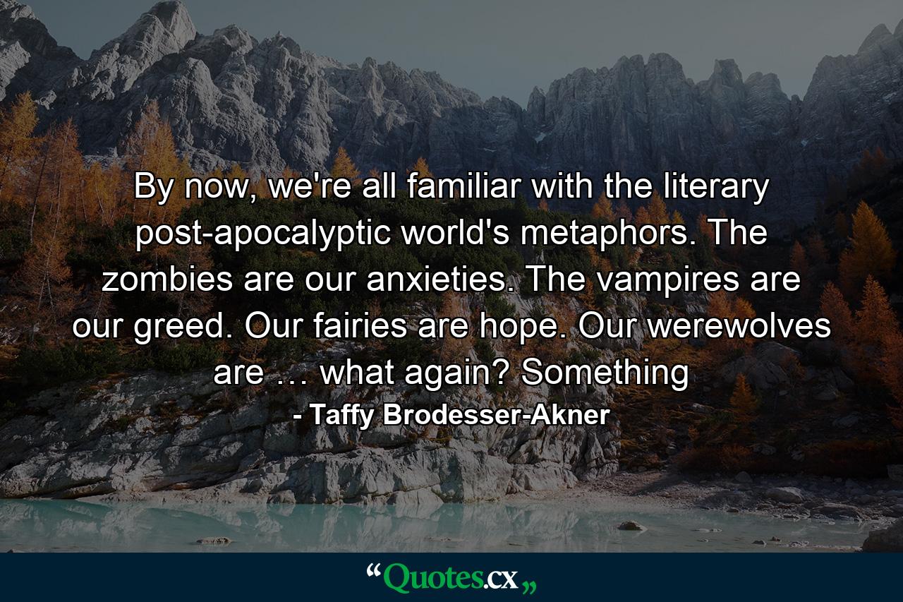 By now, we're all familiar with the literary post-apocalyptic world's metaphors. The zombies are our anxieties. The vampires are our greed. Our fairies are hope. Our werewolves are … what again? Something - Quote by Taffy Brodesser-Akner