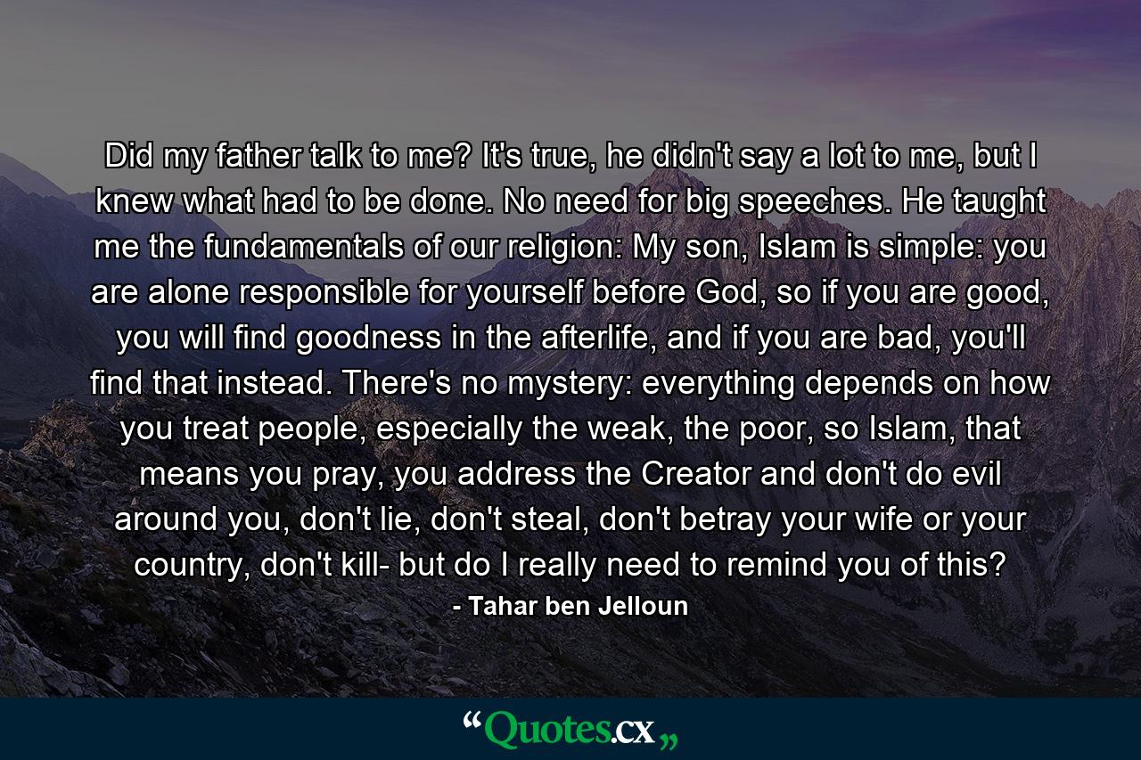 Did my father talk to me? It's true, he didn't say a lot to me, but I knew what had to be done. No need for big speeches. He taught me the fundamentals of our religion: My son, Islam is simple: you are alone responsible for yourself before God, so if you are good, you will find goodness in the afterlife, and if you are bad, you'll find that instead. There's no mystery: everything depends on how you treat people, especially the weak, the poor, so Islam, that means you pray, you address the Creator and don't do evil around you, don't lie, don't steal, don't betray your wife or your country, don't kill- but do I really need to remind you of this? - Quote by Tahar ben Jelloun