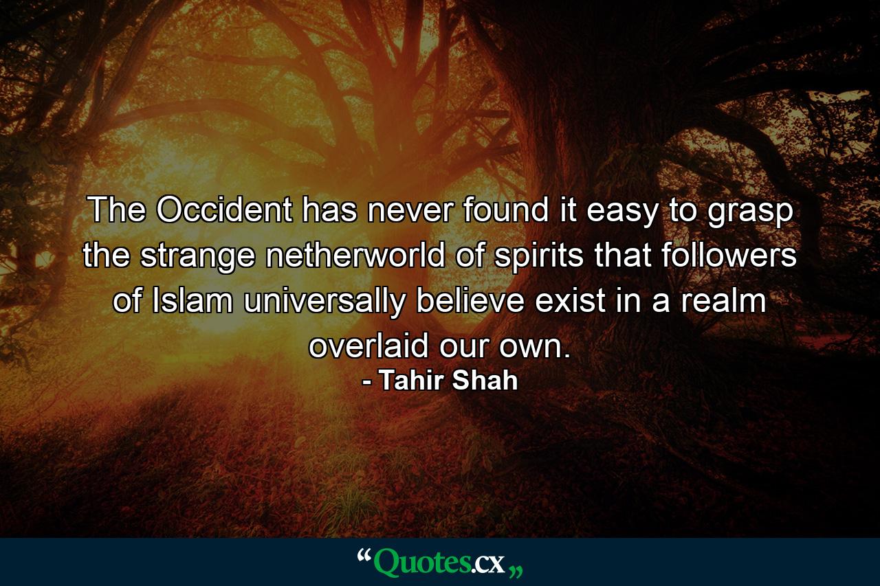 The Occident has never found it easy to grasp the strange netherworld of spirits that followers of Islam universally believe exist in a realm overlaid our own. - Quote by Tahir Shah