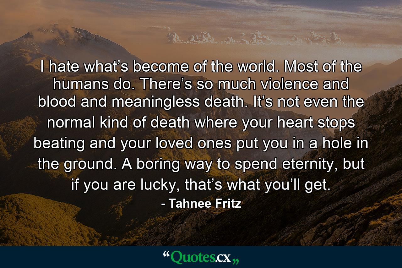 I hate what’s become of the world. Most of the humans do. There’s so much violence and blood and meaningless death. It’s not even the normal kind of death where your heart stops beating and your loved ones put you in a hole in the ground. A boring way to spend eternity, but if you are lucky, that’s what you’ll get. - Quote by Tahnee Fritz