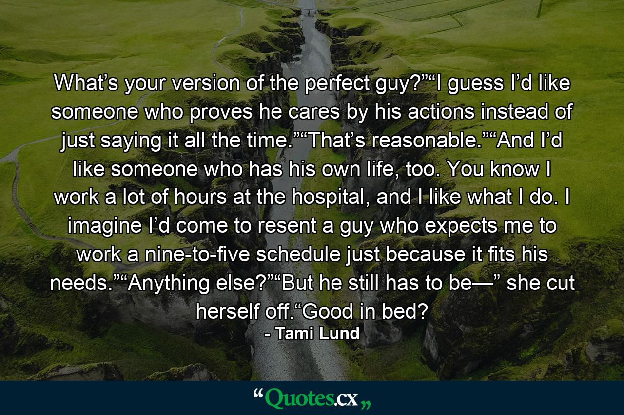 What’s your version of the perfect guy?”“I guess I’d like someone who proves he cares by his actions instead of just saying it all the time.”“That’s reasonable.”“And I’d like someone who has his own life, too. You know I work a lot of hours at the hospital, and I like what I do. I imagine I’d come to resent a guy who expects me to work a nine-to-five schedule just because it fits his needs.”“Anything else?”“But he still has to be—” she cut herself off.“Good in bed? - Quote by Tami Lund