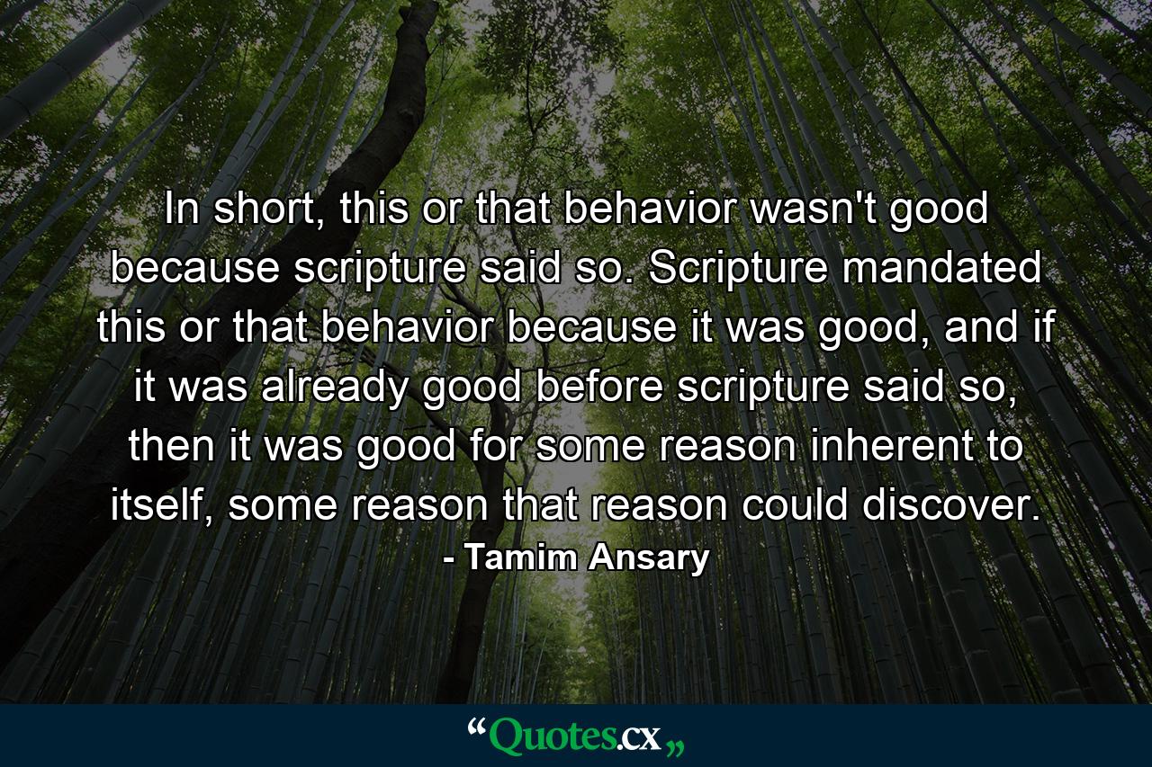 In short, this or that behavior wasn't good because scripture said so. Scripture mandated this or that behavior because it was good, and if it was already good before scripture said so, then it was good for some reason inherent to itself, some reason that reason could discover. - Quote by Tamim Ansary