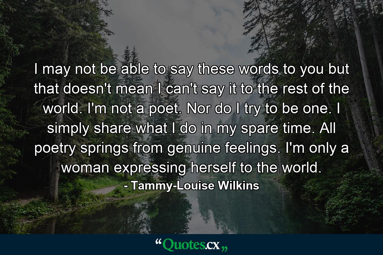 I may not be able to say these words to you but that doesn't mean I can't say it to the rest of the world. I'm not a poet. Nor do I try to be one. I simply share what I do in my spare time. All poetry springs from genuine feelings. I'm only a woman expressing herself to the world. - Quote by Tammy-Louise Wilkins