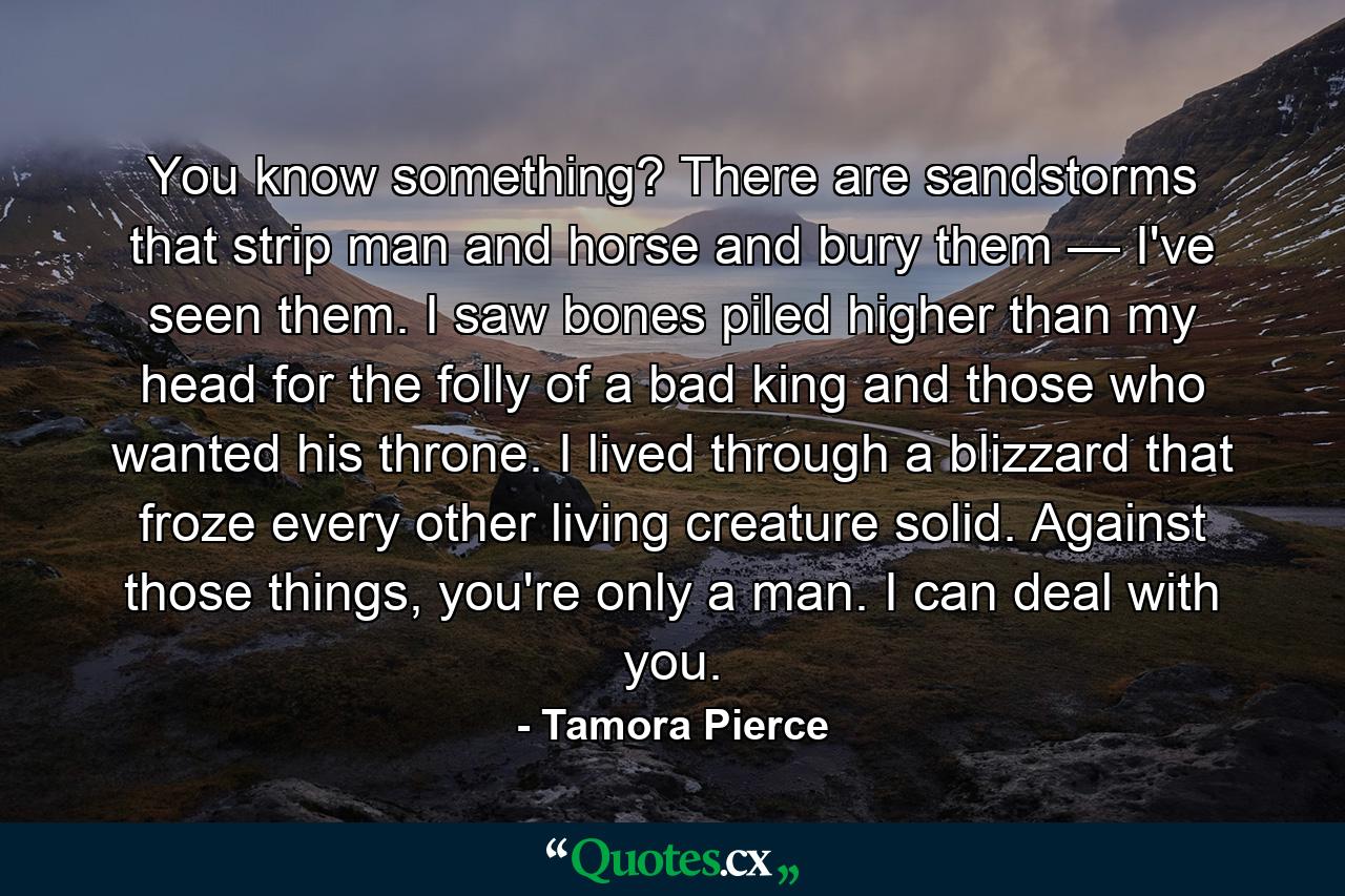 You know something? There are sandstorms that strip man and horse and bury them — I've seen them. I saw bones piled higher than my head for the folly of a bad king and those who wanted his throne. I lived through a blizzard that froze every other living creature solid. Against those things, you're only a man. I can deal with you. - Quote by Tamora Pierce