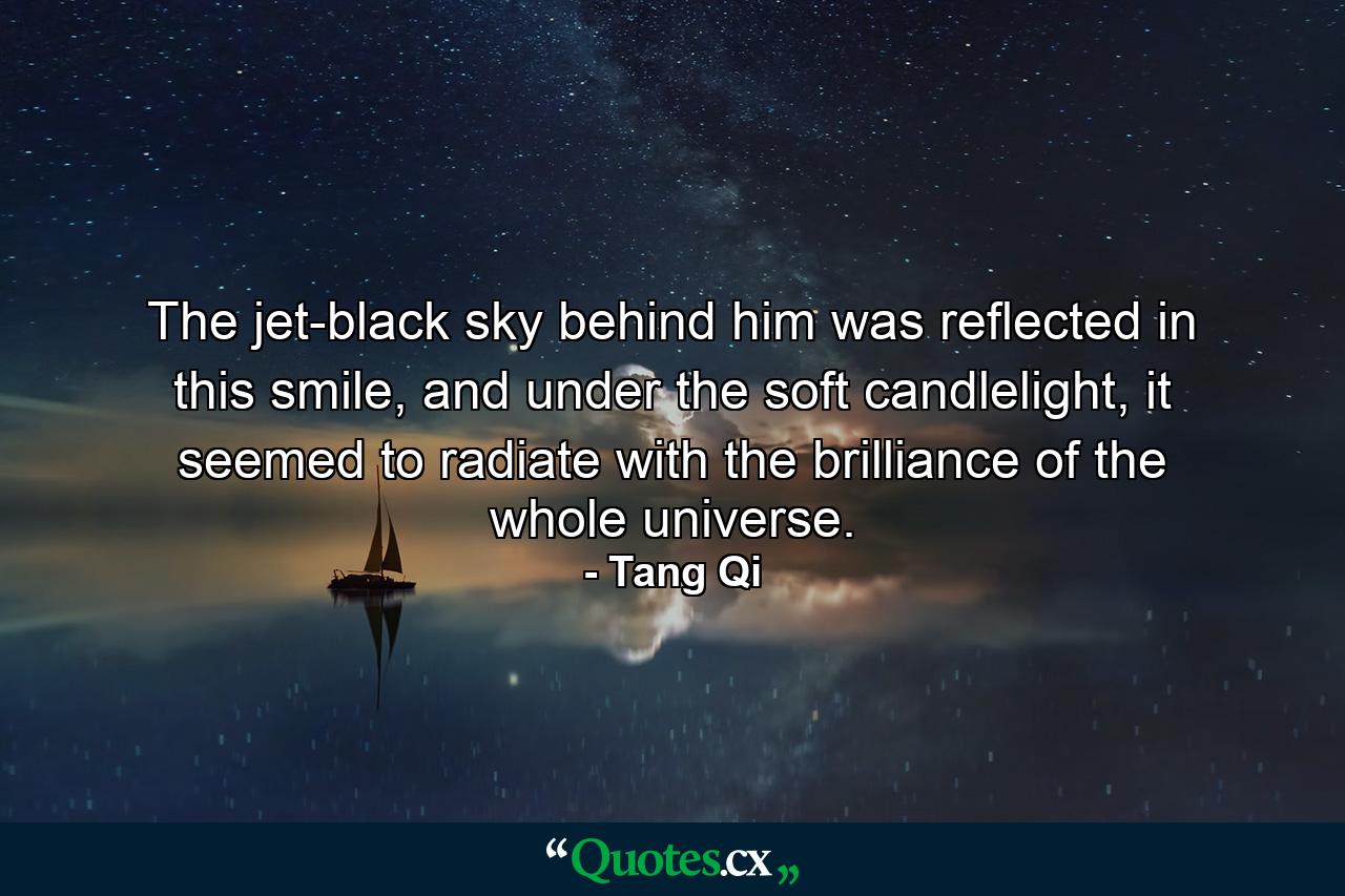 The jet-black sky behind him was reflected in this smile, and under the soft candlelight, it seemed to radiate with the brilliance of the whole universe. - Quote by Tang Qi