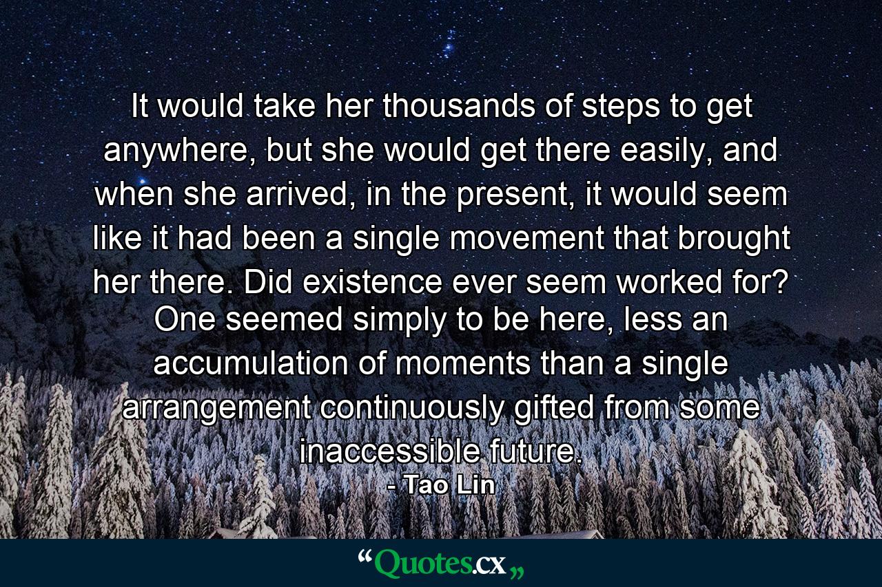 It would take her thousands of steps to get anywhere, but she would get there easily, and when she arrived, in the present, it would seem like it had been a single movement that brought her there. Did existence ever seem worked for? One seemed simply to be here, less an accumulation of moments than a single arrangement continuously gifted from some inaccessible future. - Quote by Tao Lin