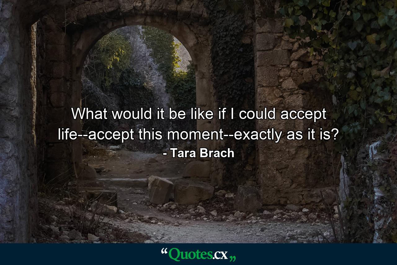 What would it be like if I could accept life--accept this moment--exactly as it is? - Quote by Tara Brach