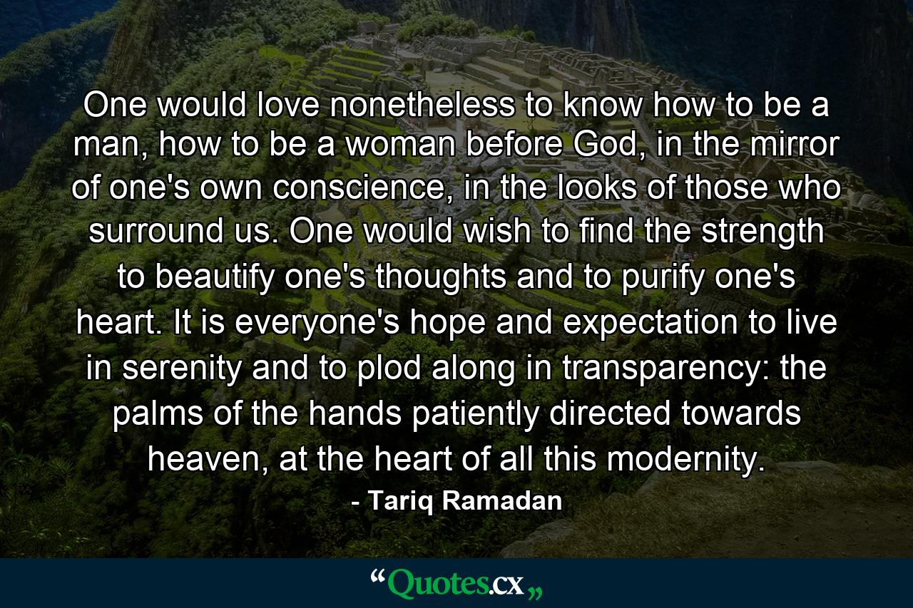 One would love nonetheless to know how to be a man, how to be a woman before God, in the mirror of one's own conscience, in the looks of those who surround us. One would wish to find the strength to beautify one's thoughts and to purify one's heart. It is everyone's hope and expectation to live in serenity and to plod along in transparency: the palms of the hands patiently directed towards heaven, at the heart of all this modernity. - Quote by Tariq Ramadan