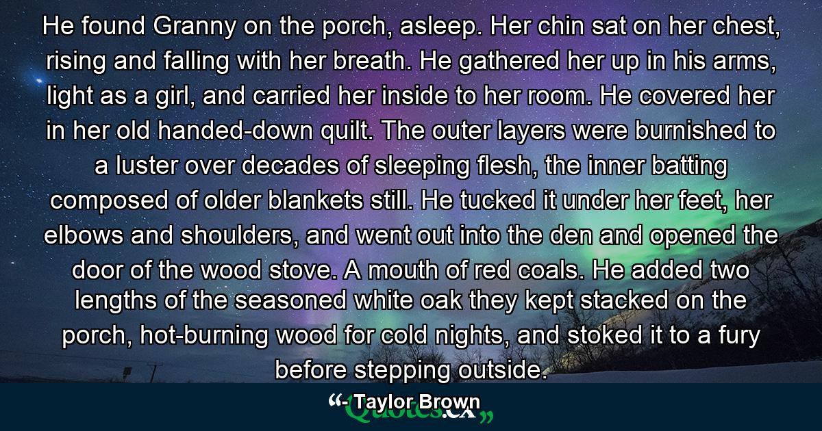 He found Granny on the porch, asleep. Her chin sat on her chest, rising and falling with her breath. He gathered her up in his arms, light as a girl, and carried her inside to her room. He covered her in her old handed-down quilt. The outer layers were burnished to a luster over decades of sleeping flesh, the inner batting composed of older blankets still. He tucked it under her feet, her elbows and shoulders, and went out into the den and opened the door of the wood stove. A mouth of red coals. He added two lengths of the seasoned white oak they kept stacked on the porch, hot-burning wood for cold nights, and stoked it to a fury before stepping outside. - Quote by Taylor Brown