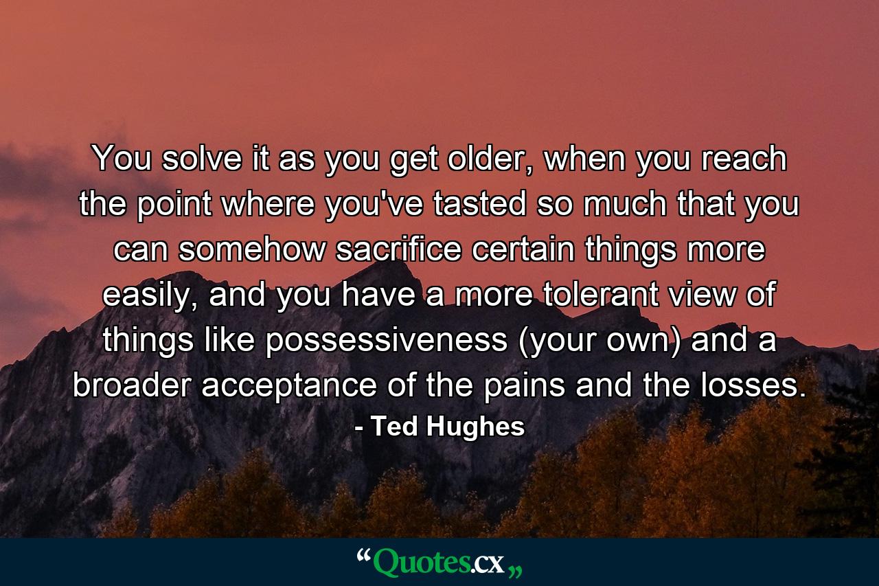 You solve it as you get older, when you reach the point where you've tasted so much that you can somehow sacrifice certain things more easily, and you have a more tolerant view of things like possessiveness (your own) and a broader acceptance of the pains and the losses. - Quote by Ted Hughes