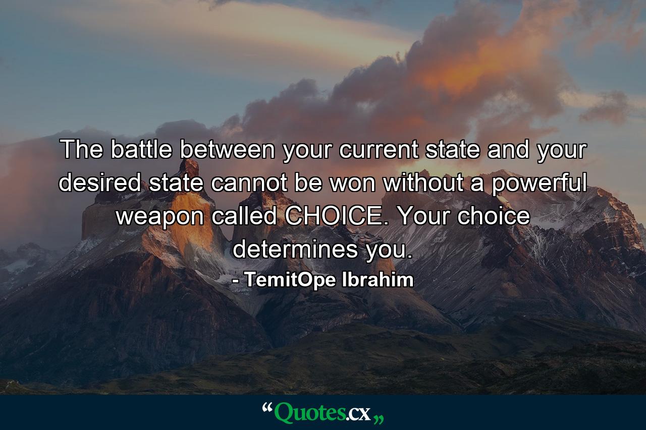 The battle between your current state and your desired state cannot be won without a powerful weapon called CHOICE. Your choice determines you. - Quote by TemitOpe Ibrahim