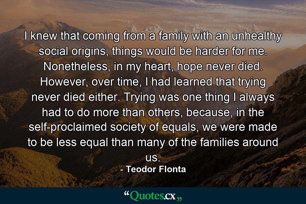 I knew that coming from a family with an unhealthy social origins, things would be harder for me. Nonetheless, in my heart, hope never died. However, over time, I had learned that trying never died either. Trying was one thing I always had to do more than others, because, in the self-proclaimed society of equals, we were made to be less equal than many of the families around us. - Quote by Teodor Flonta