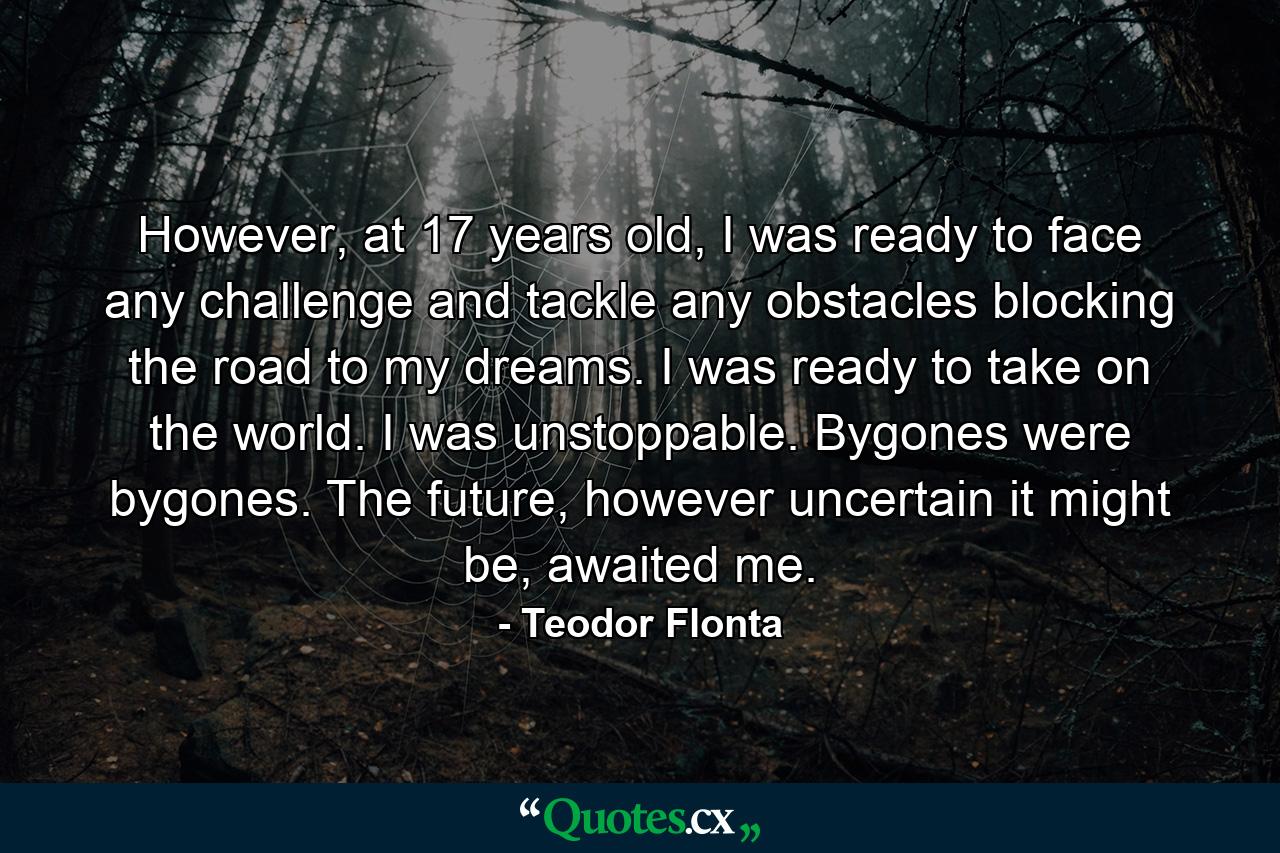 However, at 17 years old, I was ready to face any challenge and tackle any obstacles blocking the road to my dreams. I was ready to take on the world. I was unstoppable. Bygones were bygones. The future, however uncertain it might be, awaited me. - Quote by Teodor Flonta