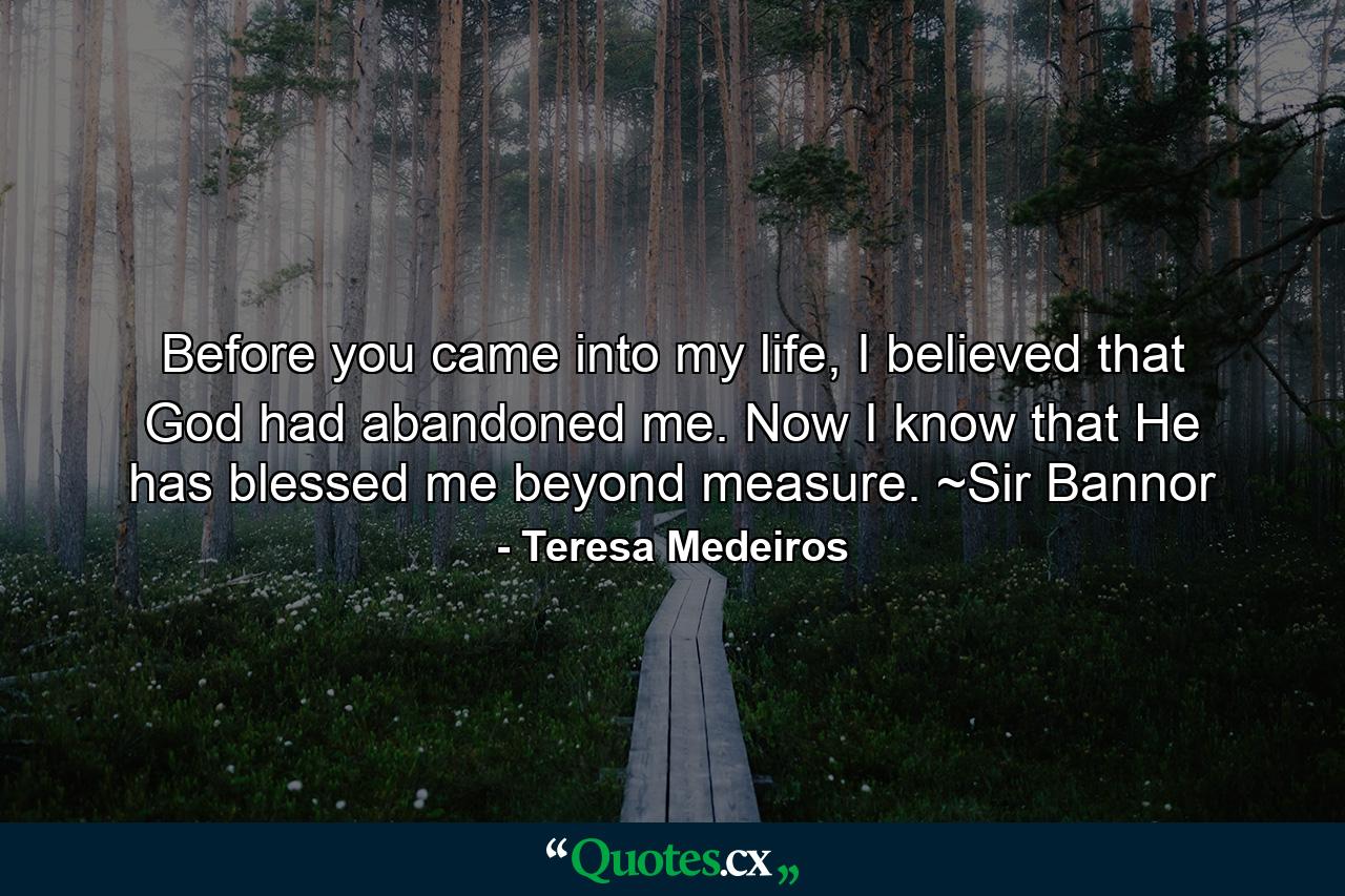 Before you came into my life, I believed that God had abandoned me. Now I know that He has blessed me beyond measure. ~Sir Bannor - Quote by Teresa Medeiros