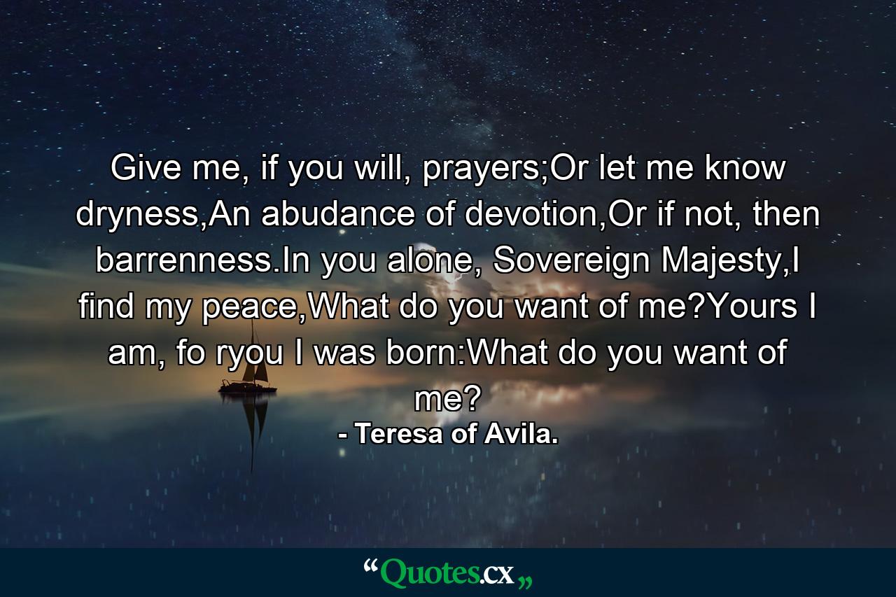 Give me, if you will, prayers;Or let me know dryness,An abudance of devotion,Or if not, then barrenness.In you alone, Sovereign Majesty,I find my peace,What do you want of me?Yours I am, fo ryou I was born:What do you want of me? - Quote by Teresa of Avila.