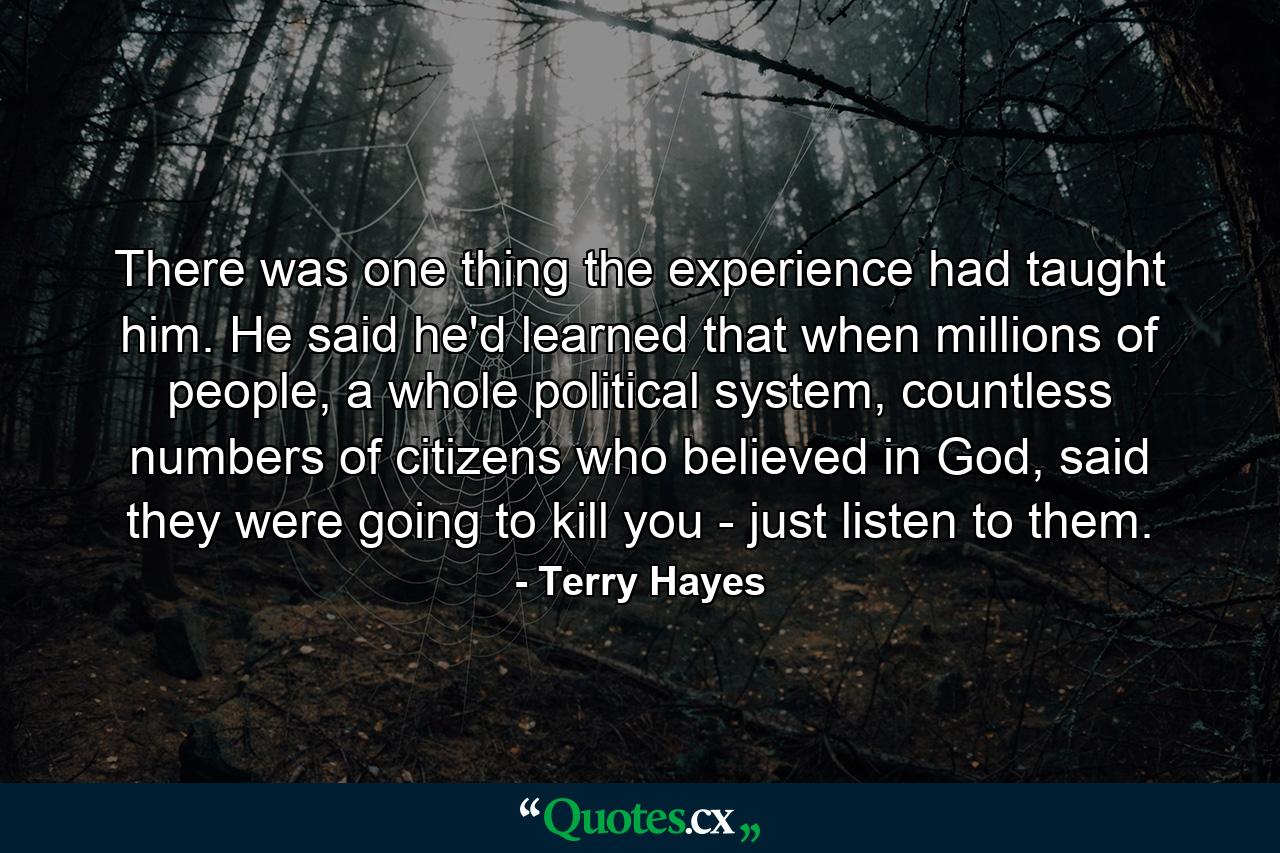 There was one thing the experience had taught him. He said he'd learned that when millions of people, a whole political system, countless numbers of citizens who believed in God, said they were going to kill you - just listen to them. - Quote by Terry Hayes