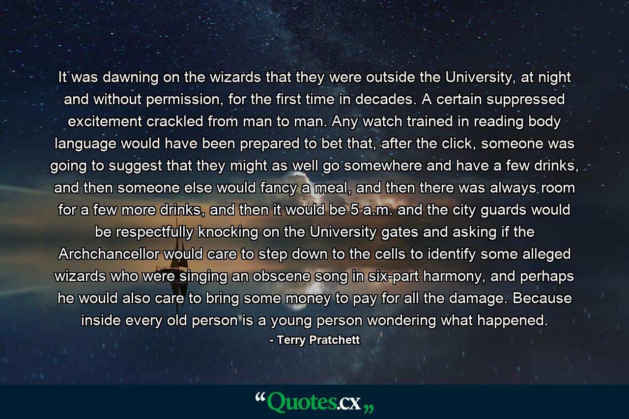 It was dawning on the wizards that they were outside the University, at night and without permission, for the first time in decades. A certain suppressed excitement crackled from man to man. Any watch trained in reading body language would have been prepared to bet that, after the click, someone was going to suggest that they might as well go somewhere and have a few drinks, and then someone else would fancy a meal, and then there was always room for a few more drinks, and then it would be 5 a.m. and the city guards would be respectfully knocking on the University gates and asking if the Archchancellor would care to step down to the cells to identify some alleged wizards who were singing an obscene song in six-part harmony, and perhaps he would also care to bring some money to pay for all the damage. Because inside every old person is a young person wondering what happened. - Quote by Terry Pratchett