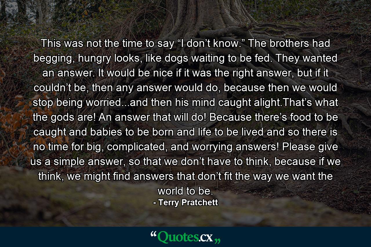 This was not the time to say “I don’t know.” The brothers had begging, hungry looks, like dogs waiting to be fed. They wanted an answer. It would be nice if it was the right answer, but if it couldn’t be, then any answer would do, because then we would stop being worried...and then his mind caught alight.That’s what the gods are! An answer that will do! Because there’s food to be caught and babies to be born and life to be lived and so there is no time for big, complicated, and worrying answers! Please give us a simple answer, so that we don’t have to think, because if we think, we might find answers that don’t fit the way we want the world to be. - Quote by Terry Pratchett