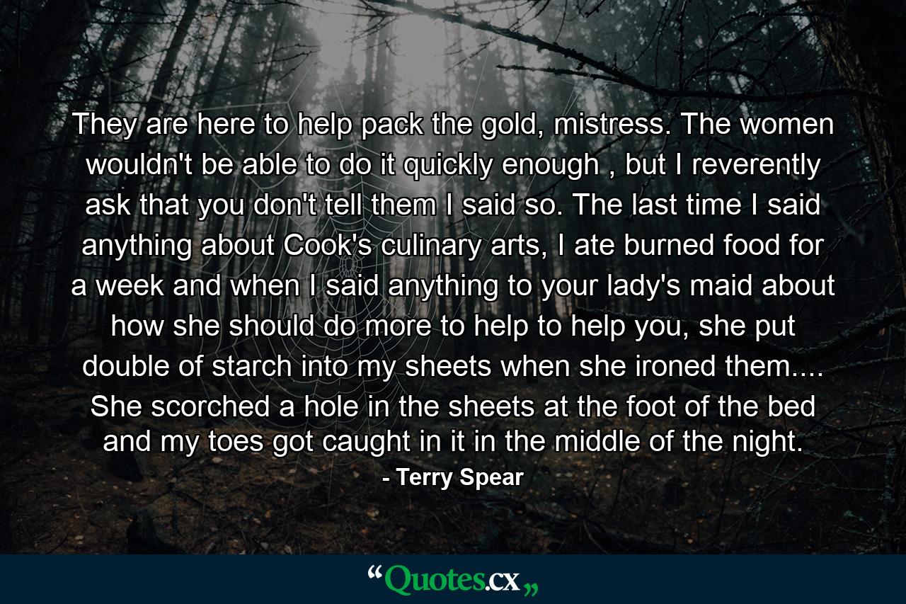 They are here to help pack the gold, mistress. The women wouldn't be able to do it quickly enough , but I reverently ask that you don't tell them I said so. The last time I said anything about Cook's culinary arts, I ate burned food for a week and when I said anything to your lady's maid about how she should do more to help to help you, she put double of starch into my sheets when she ironed them.... She scorched a hole in the sheets at the foot of the bed and my toes got caught in it in the middle of the night. - Quote by Terry Spear