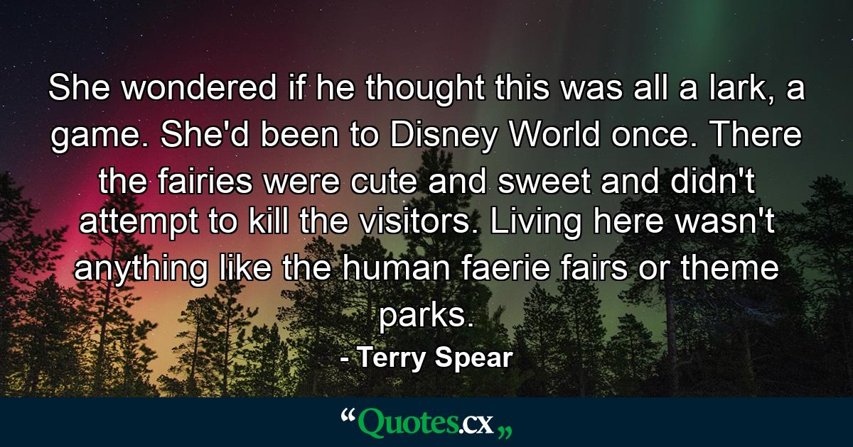 She wondered if he thought this was all a lark, a game. She'd been to Disney World once. There the fairies were cute and sweet and didn't attempt to kill the visitors. Living here wasn't anything like the human faerie fairs or theme parks. - Quote by Terry Spear