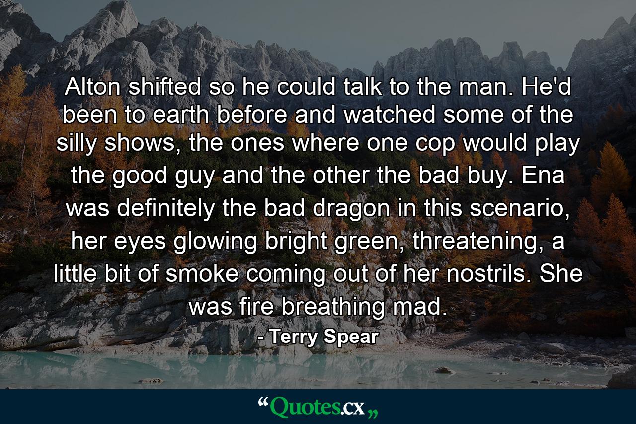 Alton shifted so he could talk to the man. He'd been to earth before and watched some of the silly shows, the ones where one cop would play the good guy and the other the bad buy. Ena was definitely the bad dragon in this scenario, her eyes glowing bright green, threatening, a little bit of smoke coming out of her nostrils. She was fire breathing mad. - Quote by Terry Spear