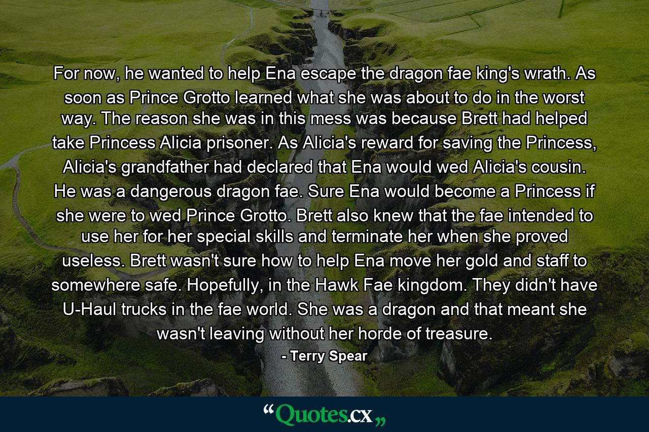 For now, he wanted to help Ena escape the dragon fae king's wrath. As soon as Prince Grotto learned what she was about to do in the worst way. The reason she was in this mess was because Brett had helped take Princess Alicia prisoner. As Alicia's reward for saving the Princess, Alicia's grandfather had declared that Ena would wed Alicia's cousin. He was a dangerous dragon fae. Sure Ena would become a Princess if she were to wed Prince Grotto. Brett also knew that the fae intended to use her for her special skills and terminate her when she proved useless. Brett wasn't sure how to help Ena move her gold and staff to somewhere safe. Hopefully, in the Hawk Fae kingdom. They didn't have U-Haul trucks in the fae world. She was a dragon and that meant she wasn't leaving without her horde of treasure. - Quote by Terry Spear