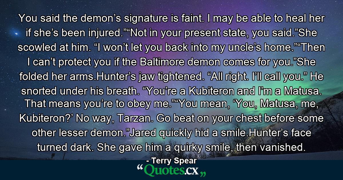 You said the demon’s signature is faint. I may be able to heal her if she’s been injured.”“Not in your present state, you said.”She scowled at him. “I won’t let you back into my uncle’s home.”“Then I can’t protect you if the Baltimore demon comes for you.”She folded her arms.Hunter’s jaw tightened. “All right. I’ll call you.” He snorted under his breath. “You’re a Kubiteron and I’m a Matusa. That means you’re to obey me.”“You mean, ‘You, Matusa, me, Kubiteron?’ No way, Tarzan. Go beat on your chest before some other lesser demon.”Jared quickly hid a smile.Hunter’s face turned dark. She gave him a quirky smile, then vanished. - Quote by Terry Spear