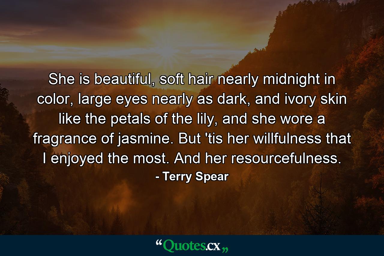 She is beautiful, soft hair nearly midnight in color, large eyes nearly as dark, and ivory skin like the petals of the lily, and she wore a fragrance of jasmine. But 'tis her willfulness that I enjoyed the most. And her resourcefulness. - Quote by Terry Spear