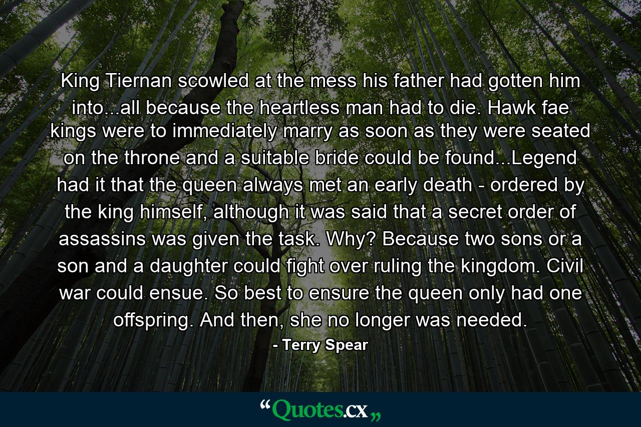 King Tiernan scowled at the mess his father had gotten him into...all because the heartless man had to die. Hawk fae kings were to immediately marry as soon as they were seated on the throne and a suitable bride could be found...Legend had it that the queen always met an early death - ordered by the king himself, although it was said that a secret order of assassins was given the task. Why? Because two sons or a son and a daughter could fight over ruling the kingdom. Civil war could ensue. So best to ensure the queen only had one offspring. And then, she no longer was needed. - Quote by Terry Spear