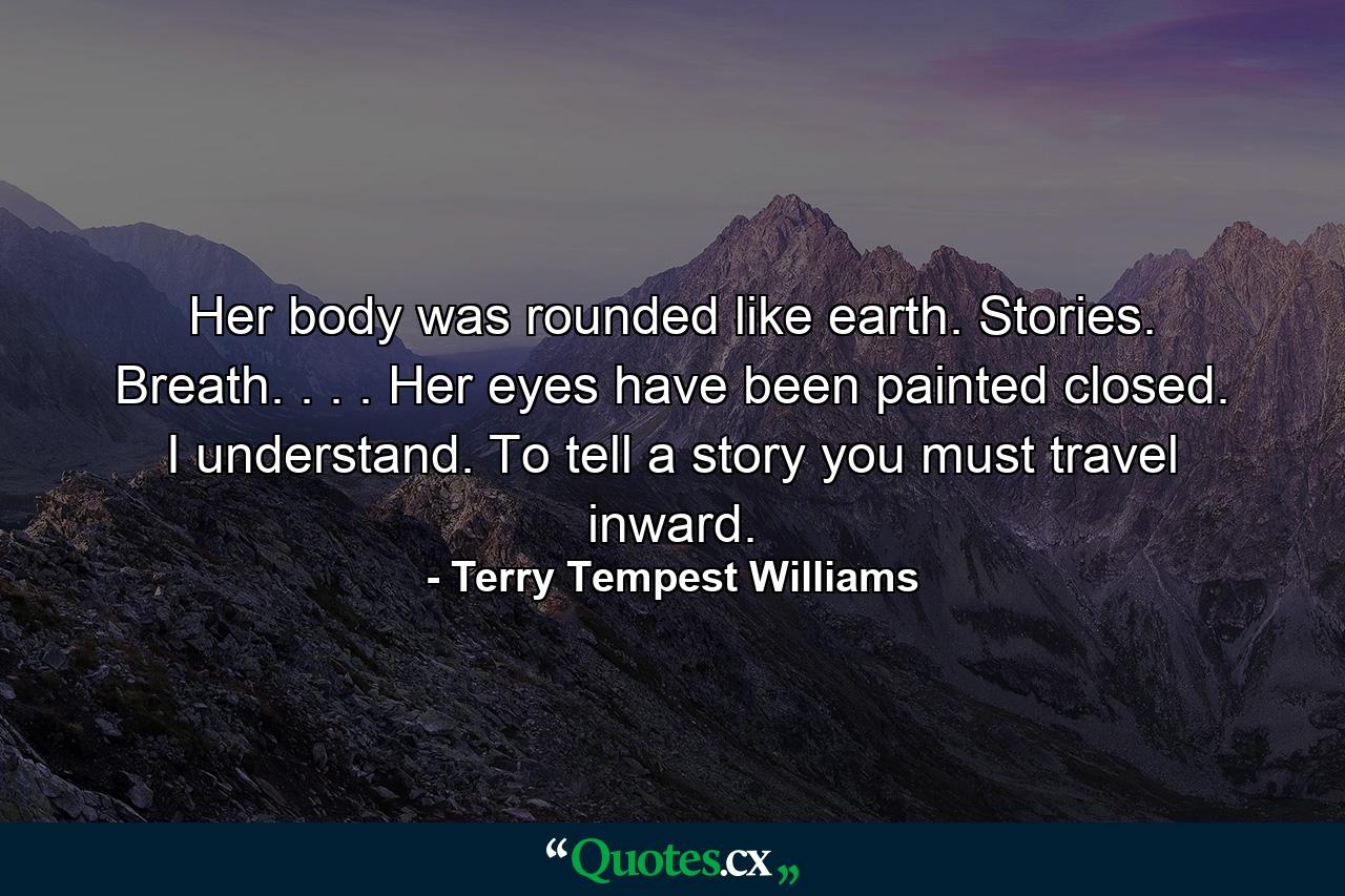 Her body was rounded like earth. Stories. Breath. . . . Her eyes have been painted closed. I understand. To tell a story you must travel inward. - Quote by Terry Tempest Williams