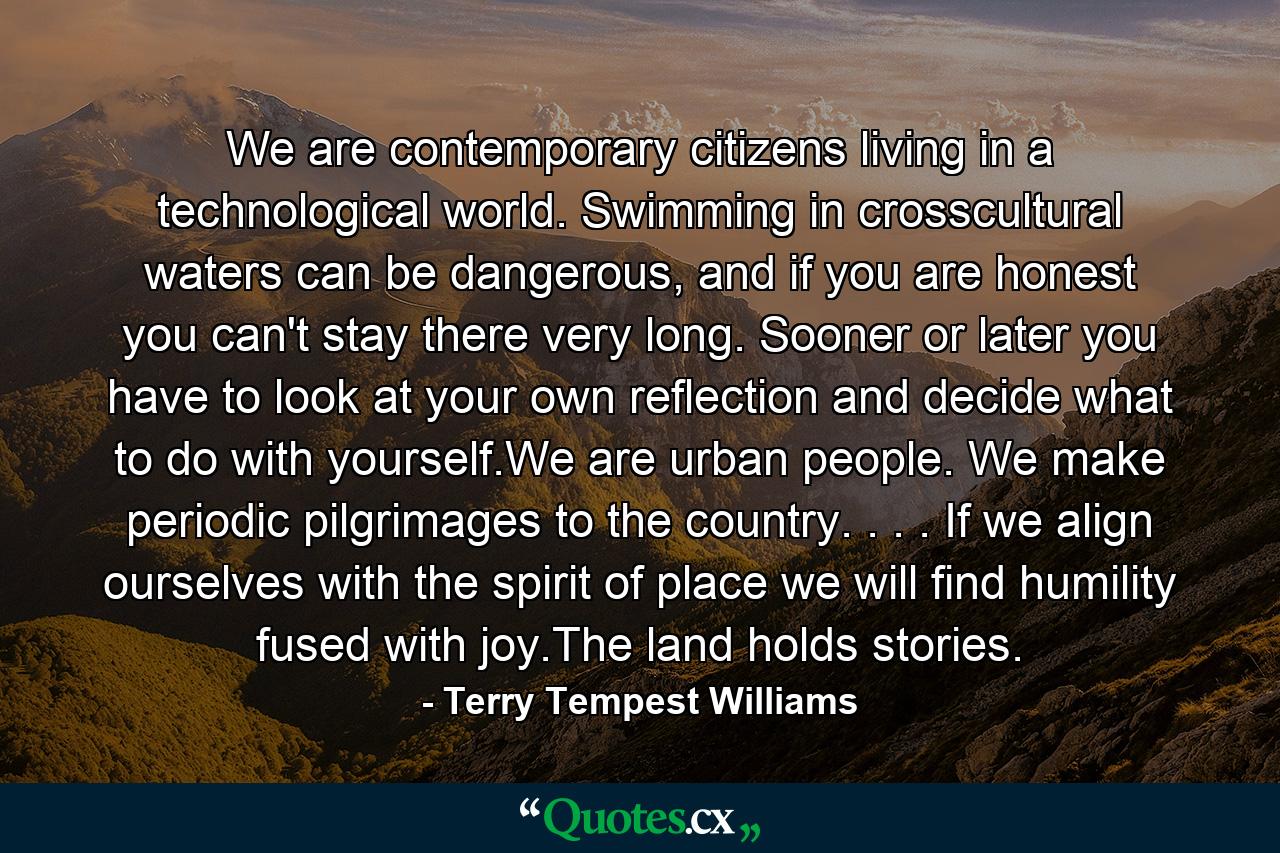 We are contemporary citizens living in a technological world. Swimming in crosscultural waters can be dangerous, and if you are honest you can't stay there very long. Sooner or later you have to look at your own reflection and decide what to do with yourself.We are urban people. We make periodic pilgrimages to the country. . . . If we align ourselves with the spirit of place we will find humility fused with joy.The land holds stories. - Quote by Terry Tempest Williams