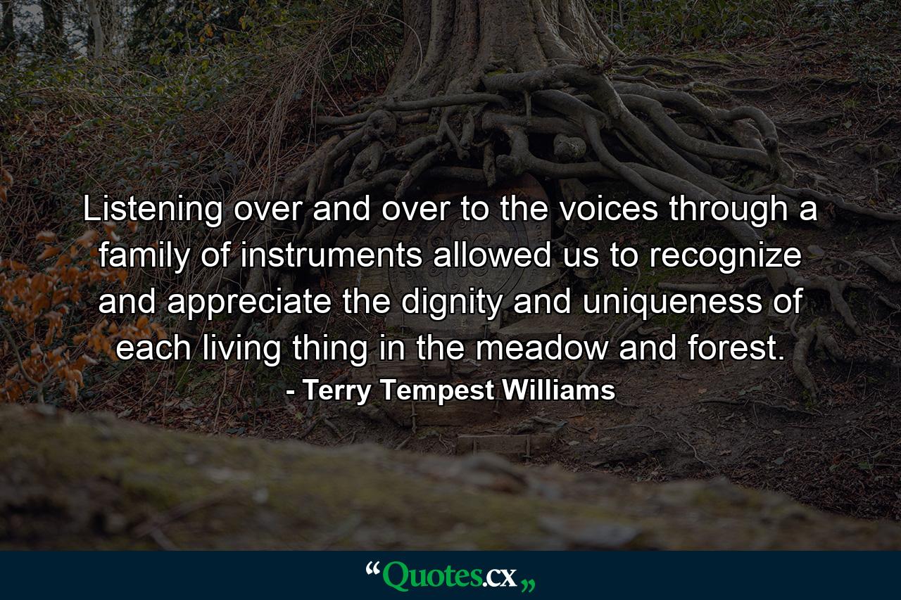 Listening over and over to the voices through a family of instruments allowed us to recognize and appreciate the dignity and uniqueness of each living thing in the meadow and forest. - Quote by Terry Tempest Williams