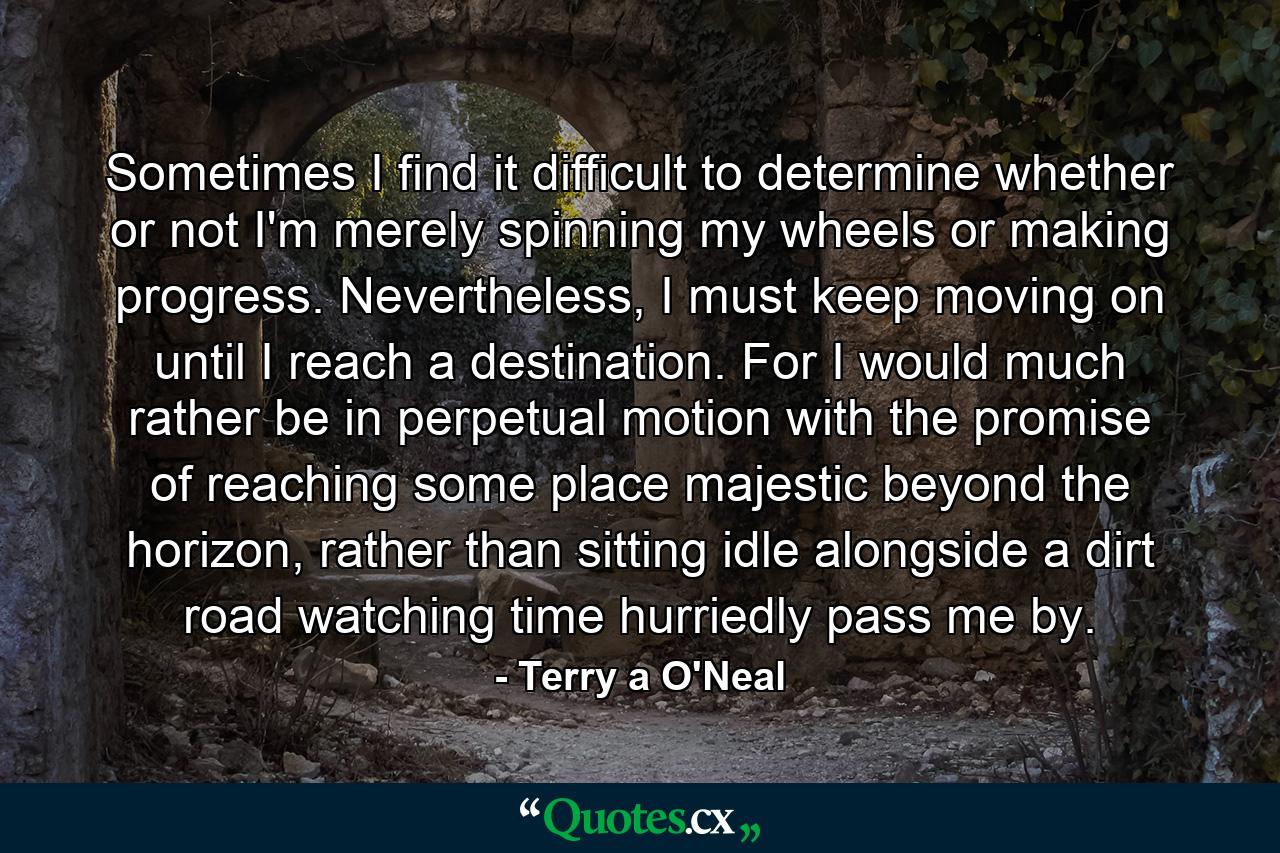 Sometimes I find it difficult to determine whether or not I'm merely spinning my wheels or making progress. Nevertheless, I must keep moving on until I reach a destination. For I would much rather be in perpetual motion with the promise of reaching some place majestic beyond the horizon, rather than sitting idle alongside a dirt road watching time hurriedly pass me by. - Quote by Terry a O'Neal