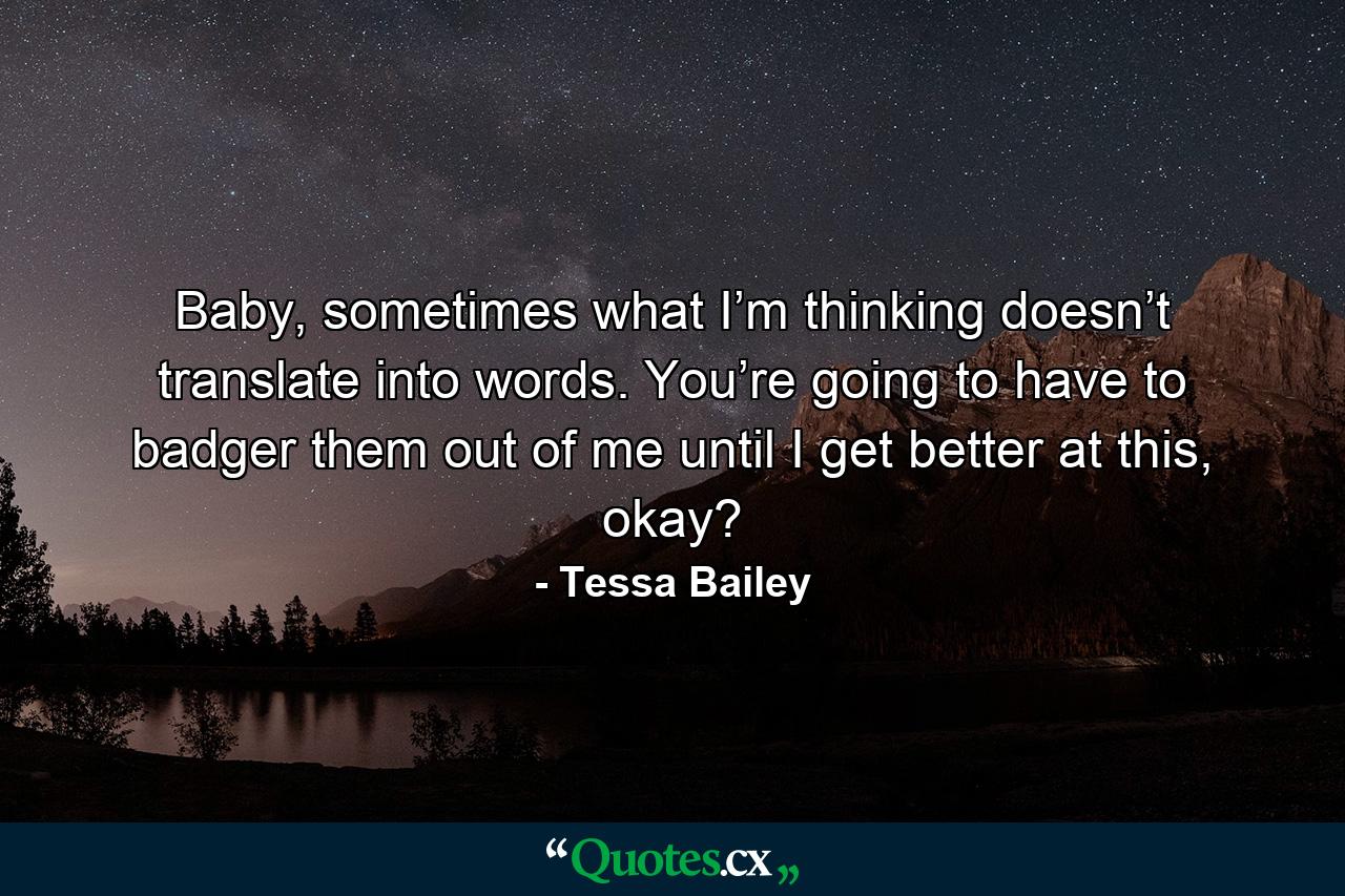 Baby, sometimes what I’m thinking doesn’t translate into words. You’re going to have to badger them out of me until I get better at this, okay? - Quote by Tessa Bailey