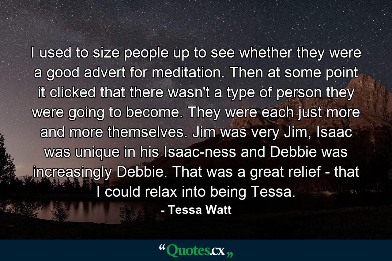 I used to size people up to see whether they were a good advert for meditation. Then at some point it clicked that there wasn't a type of person they were going to become. They were each just more and more themselves. Jim was very Jim, Isaac was unique in his Isaac-ness and Debbie was increasingly Debbie. That was a great relief - that I could relax into being Tessa. - Quote by Tessa Watt