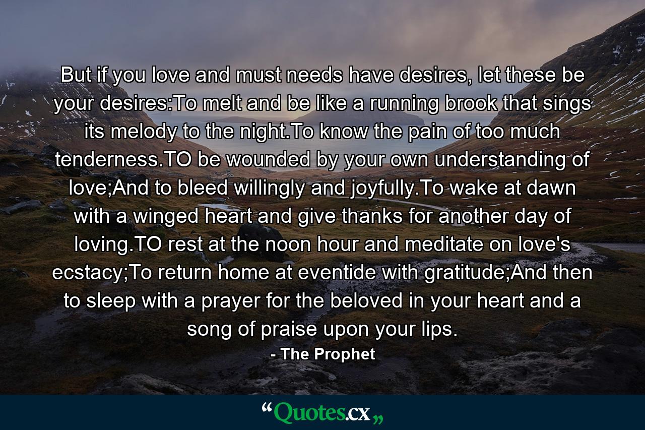 But if you love and must needs have desires, let these be your desires:To melt and be like a running brook that sings its melody to the night.To know the pain of too much tenderness.TO be wounded by your own understanding of love;And to bleed willingly and joyfully.To wake at dawn with a winged heart and give thanks for another day of loving.TO rest at the noon hour and meditate on love's ecstacy;To return home at eventide with gratitude;And then to sleep with a prayer for the beloved in your heart and a song of praise upon your lips. - Quote by The Prophet