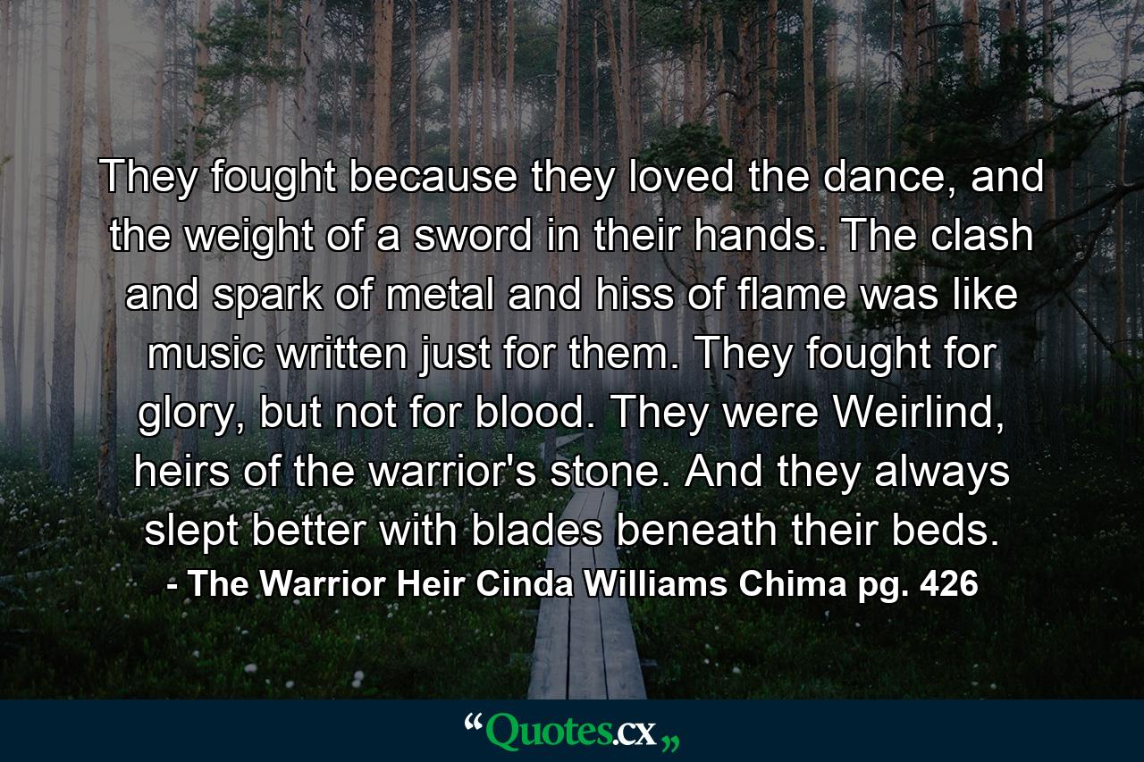 They fought because they loved the dance, and the weight of a sword in their hands. The clash and spark of metal and hiss of flame was like music written just for them. They fought for glory, but not for blood. They were Weirlind, heirs of the warrior's stone. And they always slept better with blades beneath their beds. - Quote by The Warrior Heir Cinda Williams Chima pg. 426