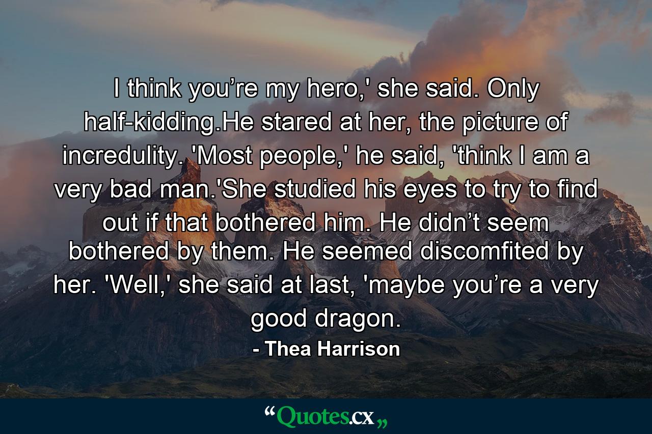 I think you’re my hero,' she said. Only half-kidding.He stared at her, the picture of incredulity. 'Most people,' he said, 'think I am a very bad man.'She studied his eyes to try to find out if that bothered him. He didn’t seem bothered by them. He seemed discomfited by her. 'Well,' she said at last, 'maybe you’re a very good dragon. - Quote by Thea Harrison