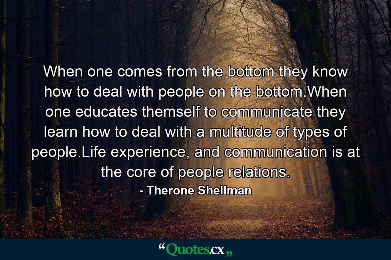 When one comes from the bottom they know how to deal with people on the bottom.When one educates themself to communicate they learn how to deal with a multitude of types of people.Life experience, and communication is at the core of people relations. - Quote by Therone Shellman