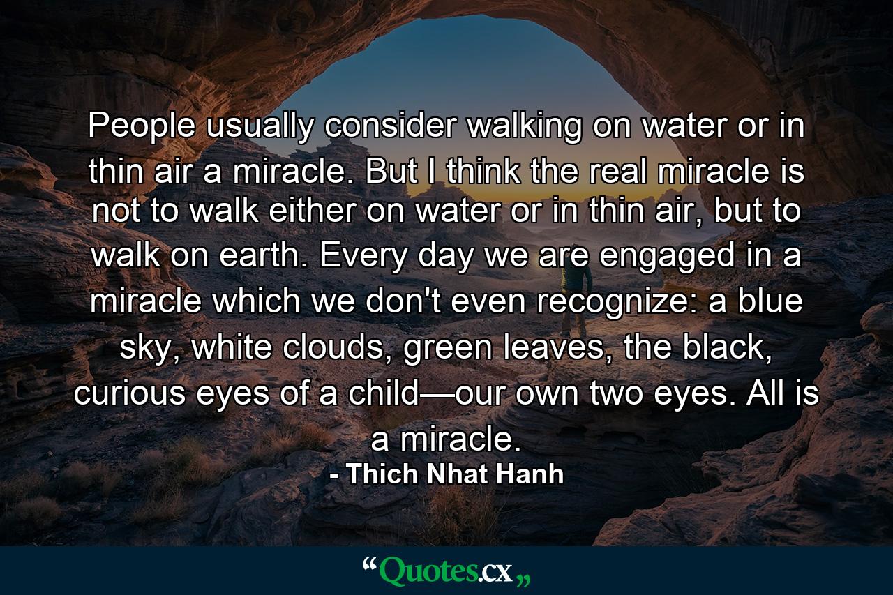 People usually consider walking on water or in thin air a miracle. But I think the real miracle is not to walk either on water or in thin air, but to walk on earth. Every day we are engaged in a miracle which we don't even recognize: a blue sky, white clouds, green leaves, the black, curious eyes of a child—our own two eyes. All is a miracle. - Quote by Thich Nhat Hanh