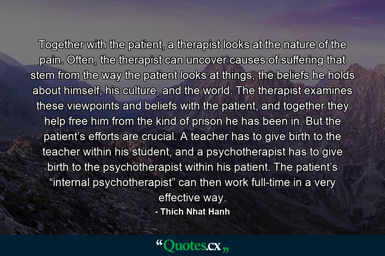 Together with the patient, a therapist looks at the nature of the pain. Often, the therapist can uncover causes of suffering that stem from the way the patient looks at things, the beliefs he holds about himself, his culture, and the world. The therapist examines these viewpoints and beliefs with the patient, and together they help free him from the kind of prison he has been in. But the patient’s efforts are crucial. A teacher has to give birth to the teacher within his student, and a psychotherapist has to give birth to the psychotherapist within his patient. The patient’s “internal psychotherapist” can then work full-time in a very effective way. - Quote by Thich Nhat Hanh