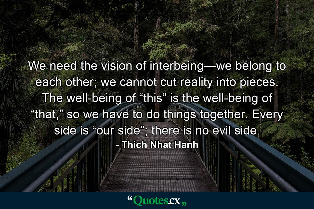 We need the vision of interbeing—we belong to each other; we cannot cut reality into pieces. The well-being of “this” is the well-being of “that,” so we have to do things together. Every side is “our side”; there is no evil side. - Quote by Thich Nhat Hanh