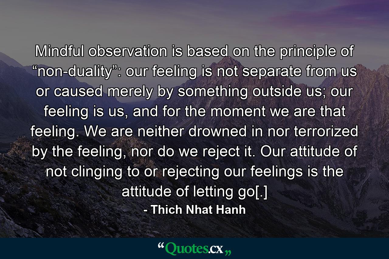 Mindful observation is based on the principle of “non-duality”: our feeling is not separate from us or caused merely by something outside us; our feeling is us, and for the moment we are that feeling. We are neither drowned in nor terrorized by the feeling, nor do we reject it. Our attitude of not clinging to or rejecting our feelings is the attitude of letting go[.] - Quote by Thich Nhat Hanh