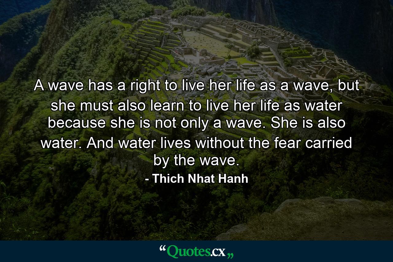 A wave has a right to live her life as a wave, but she must also learn to live her life as water because she is not only a wave. She is also water. And water lives without the fear carried by the wave. - Quote by Thich Nhat Hanh