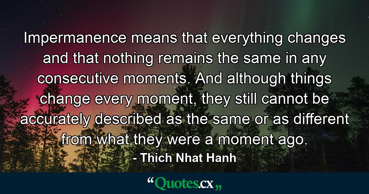 Impermanence means that everything changes and that nothing remains the same in any consecutive moments. And although things change every moment, they still cannot be accurately described as the same or as different from what they were a moment ago. - Quote by Thich Nhat Hanh