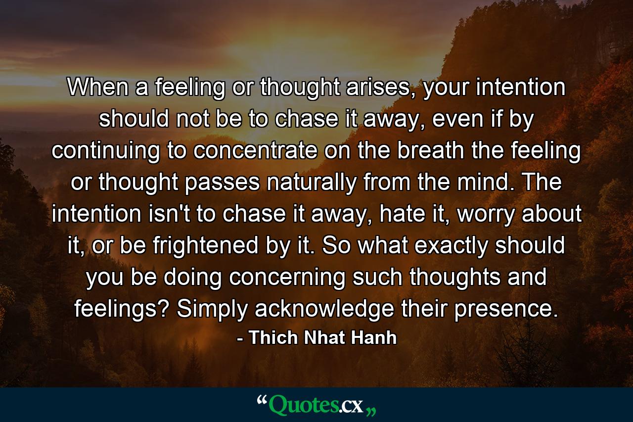 When a feeling or thought arises, your intention should not be to chase it away, even if by continuing to concentrate on the breath the feeling or thought passes naturally from the mind. The intention isn't to chase it away, hate it, worry about it, or be frightened by it. So what exactly should you be doing concerning such thoughts and feelings? Simply acknowledge their presence. - Quote by Thich Nhat Hanh