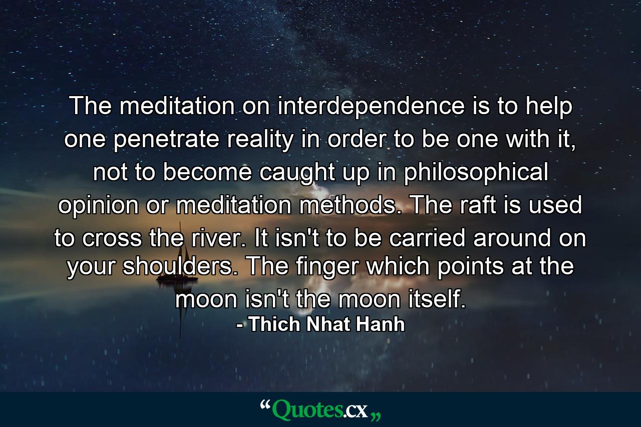 The meditation on interdependence is to help one penetrate reality in order to be one with it, not to become caught up in philosophical opinion or meditation methods. The raft is used to cross the river. It isn't to be carried around on your shoulders. The finger which points at the moon isn't the moon itself. - Quote by Thich Nhat Hanh