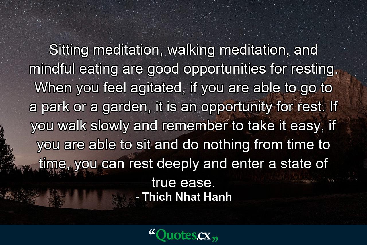 Sitting meditation, walking meditation, and mindful eating are good opportunities for resting. When you feel agitated, if you are able to go to a park or a garden, it is an opportunity for rest. If you walk slowly and remember to take it easy, if you are able to sit and do nothing from time to time, you can rest deeply and enter a state of true ease. - Quote by Thich Nhat Hanh