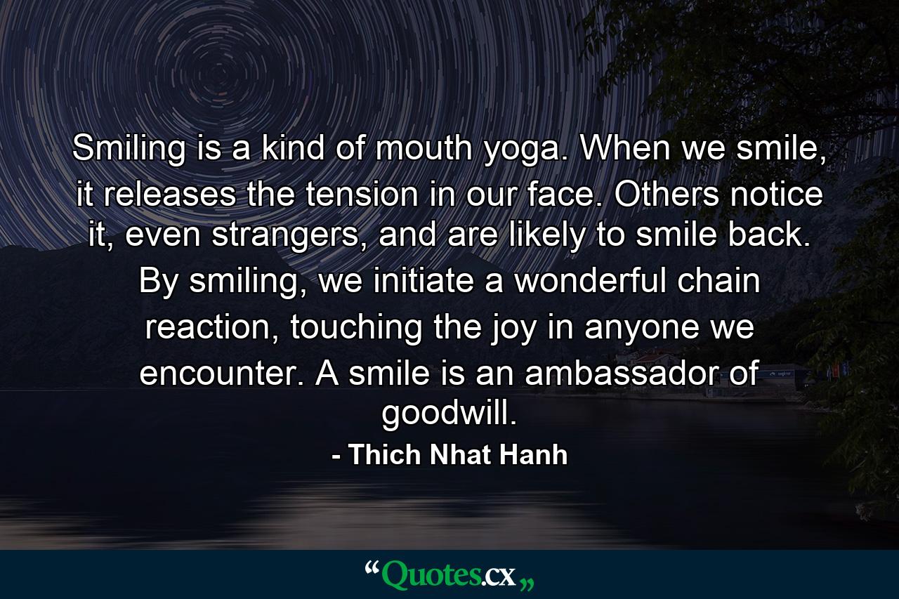 Smiling is a kind of mouth yoga. When we smile, it releases the tension in our face. Others notice it, even strangers, and are likely to smile back. By smiling, we initiate a wonderful chain reaction, touching the joy in anyone we encounter. A smile is an ambassador of goodwill. - Quote by Thich Nhat Hanh